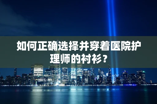 如何正确选择并穿着医院护理师的衬衫？