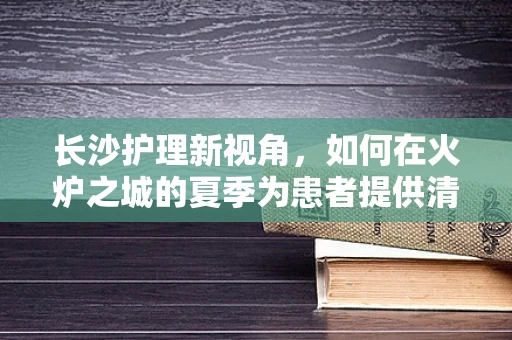 长沙护理新视角，如何在火炉之城的夏季为患者提供清凉护理？