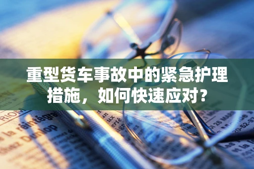 重型货车事故中的紧急护理措施，如何快速应对？