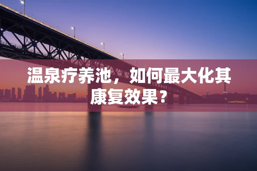 温泉疗养池，如何最大化其康复效果？
