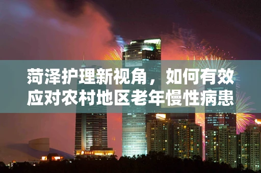 菏泽护理新视角，如何有效应对农村地区老年慢性病患者的护理挑战？