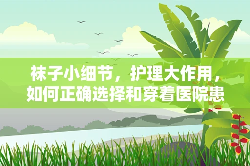 袜子小细节，护理大作用，如何正确选择和穿着医院患者的袜子？