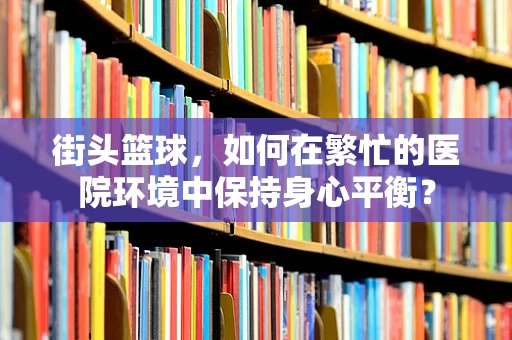 街头篮球，如何在繁忙的医院环境中保持身心平衡？