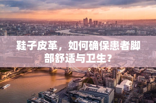 鞋子皮革，如何确保患者脚部舒适与卫生？