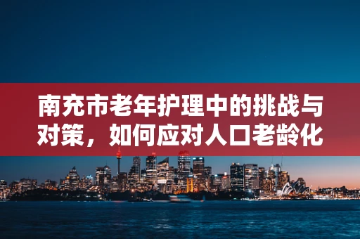 南充市老年护理中的挑战与对策，如何应对人口老龄化的护理需求？