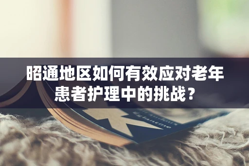 昭通地区如何有效应对老年患者护理中的挑战？