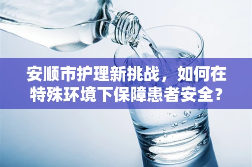 安顺市护理新挑战，如何在特殊环境下保障患者安全？