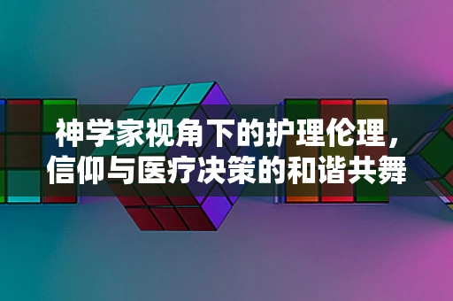 神学家视角下的护理伦理，信仰与医疗决策的和谐共舞