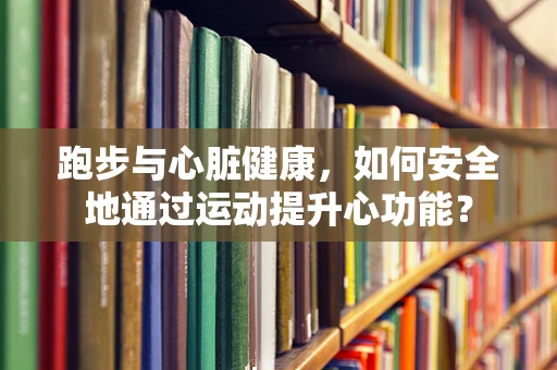 跑步与心脏健康，如何安全地通过运动提升心功能？