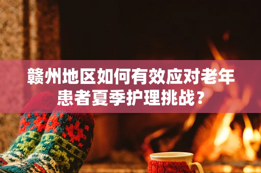 赣州地区如何有效应对老年患者夏季护理挑战？