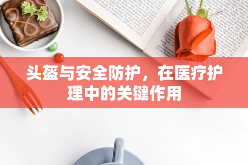 头盔与安全防护，在医疗护理中的关键作用