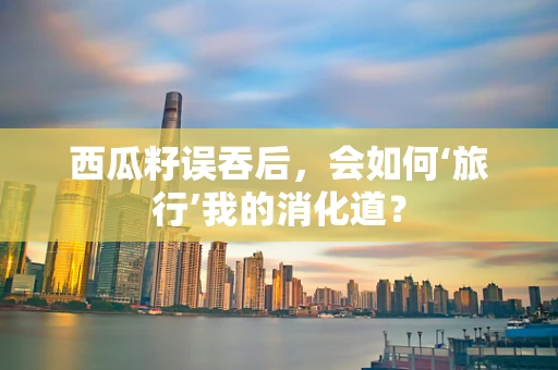 西瓜籽误吞后，会如何‘旅行’我的消化道？
