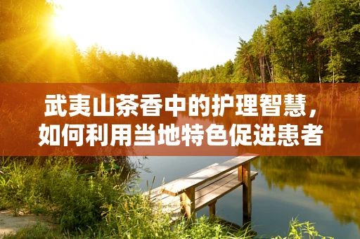 武夷山茶香中的护理智慧，如何利用当地特色促进患者康复？