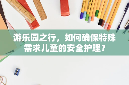 游乐园之行，如何确保特殊需求儿童的安全护理？