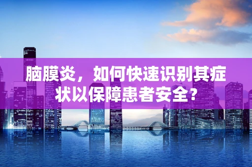 脑膜炎，如何快速识别其症状以保障患者安全？