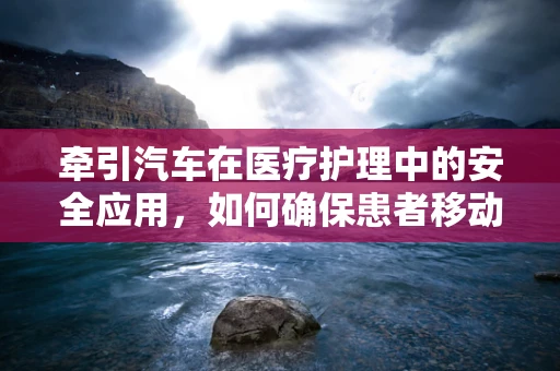 牵引汽车在医疗护理中的安全应用，如何确保患者移动时的安全与舒适？