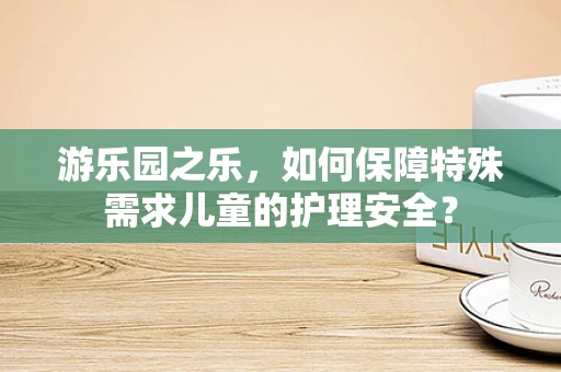 游乐园之乐，如何保障特殊需求儿童的护理安全？