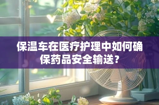 保温车在医疗护理中如何确保药品安全输送？