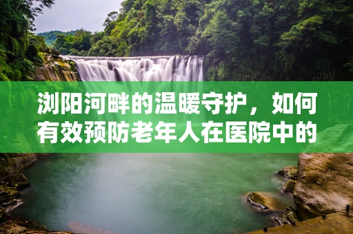 浏阳河畔的温暖守护，如何有效预防老年人在医院中的跌倒风险？