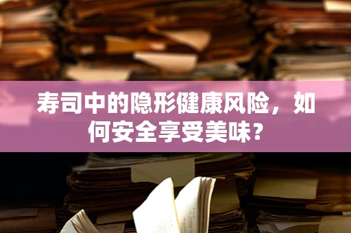 寿司中的隐形健康风险，如何安全享受美味？