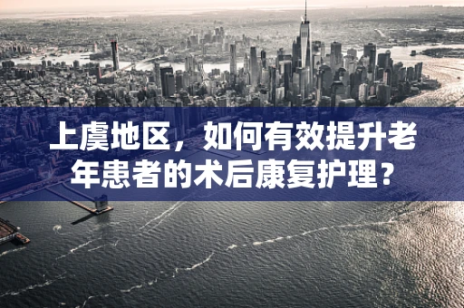 上虞地区，如何有效提升老年患者的术后康复护理？