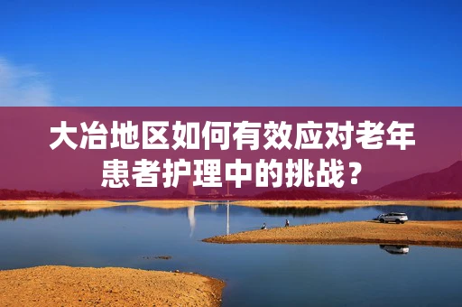 大冶地区如何有效应对老年患者护理中的挑战？