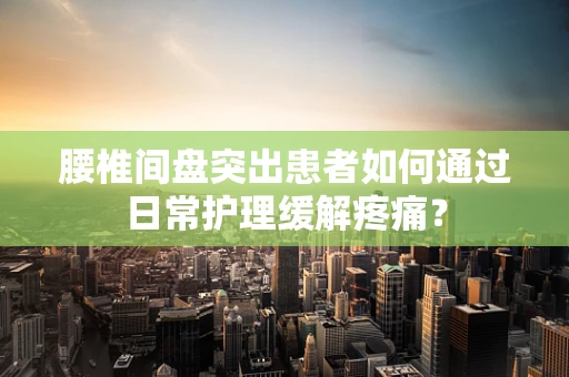腰椎间盘突出患者如何通过日常护理缓解疼痛？