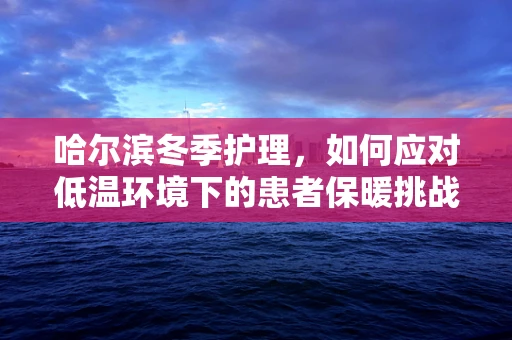 哈尔滨冬季护理，如何应对低温环境下的患者保暖挑战？