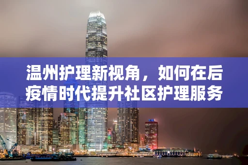 温州护理新视角，如何在后疫情时代提升社区护理服务质量？