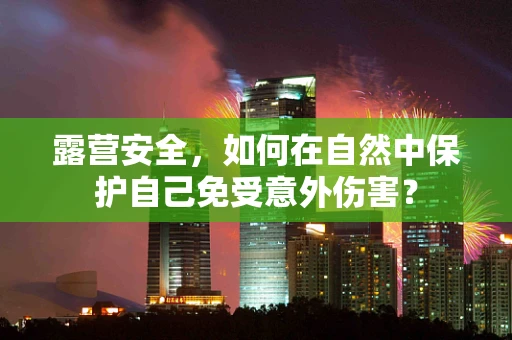 露营安全，如何在自然中保护自己免受意外伤害？
