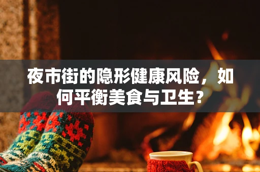 夜市街的隐形健康风险，如何平衡美食与卫生？