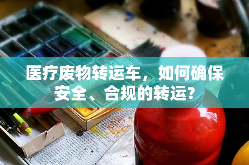 医疗废物转运车，如何确保安全、合规的转运？