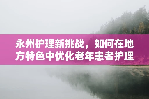 永州护理新挑战，如何在地方特色中优化老年患者护理？