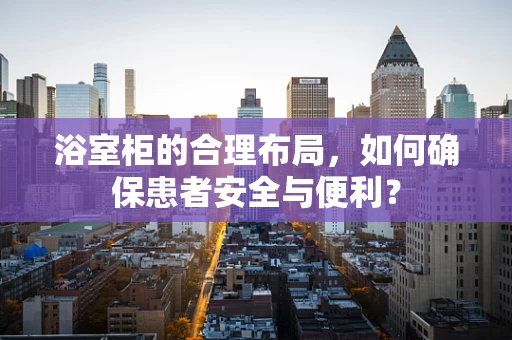 浴室柜的合理布局，如何确保患者安全与便利？