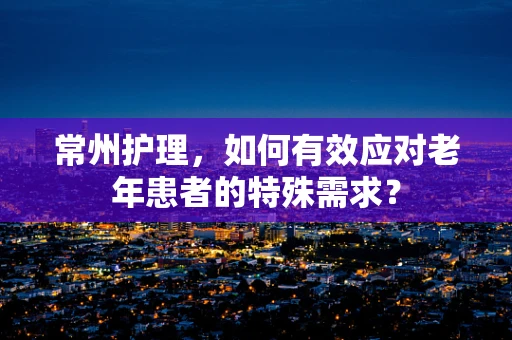常州护理，如何有效应对老年患者的特殊需求？