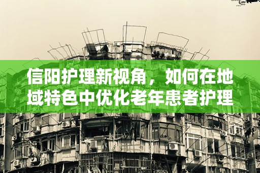 信阳护理新视角，如何在地域特色中优化老年患者护理策略？