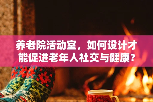 养老院活动室，如何设计才能促进老年人社交与健康？