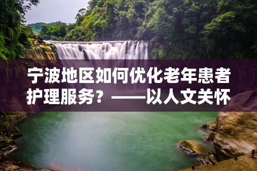 宁波地区如何优化老年患者护理服务？——以人文关怀为核心的策略探讨