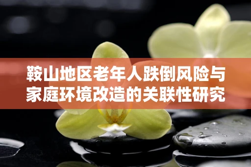 鞍山地区老年人跌倒风险与家庭环境改造的关联性研究