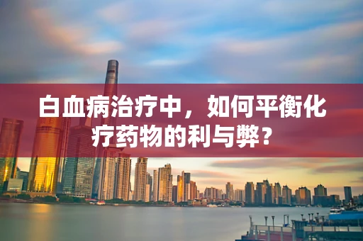 白血病治疗中，如何平衡化疗药物的利与弊？