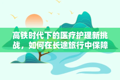 高铁时代下的医疗护理新挑战，如何在长途旅行中保障患者安全？