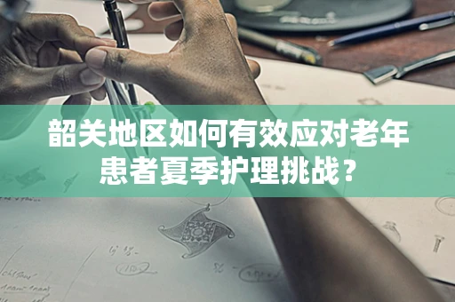 韶关地区如何有效应对老年患者夏季护理挑战？