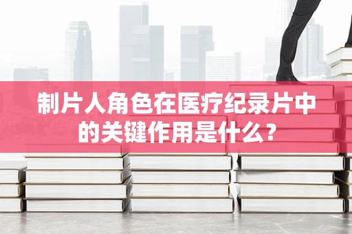 制片人角色在医疗纪录片中的关键作用是什么？