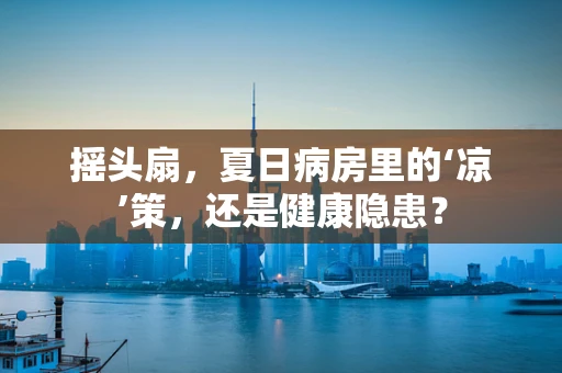 摇头扇，夏日病房里的‘凉’策，还是健康隐患？