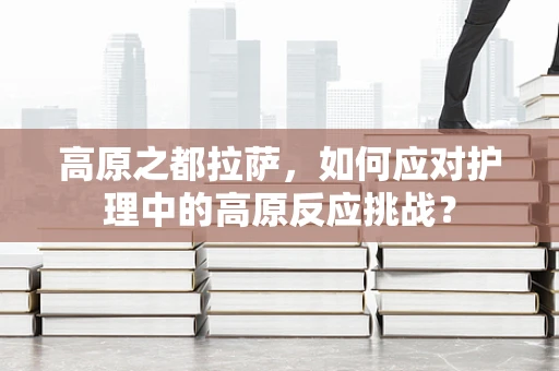高原之都拉萨，如何应对护理中的高原反应挑战？