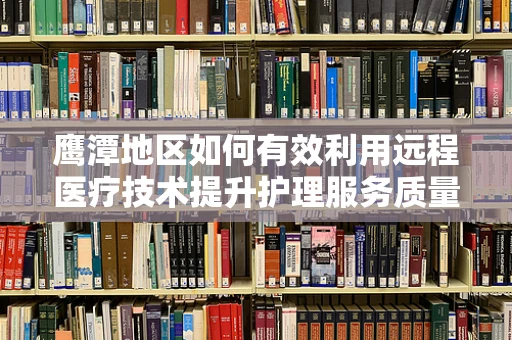 鹰潭地区如何有效利用远程医疗技术提升护理服务质量？