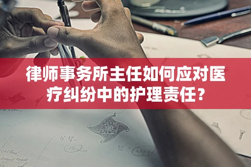 律师事务所主任如何应对医疗纠纷中的护理责任？
