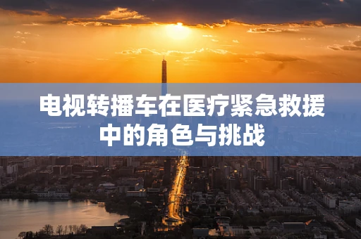 电视转播车在医疗紧急救援中的角色与挑战