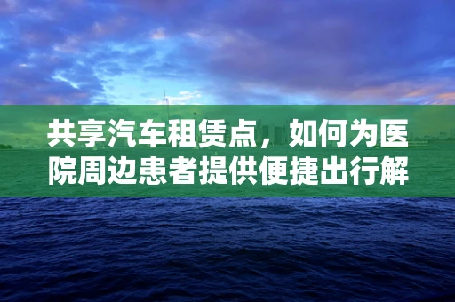 共享汽车租赁点，如何为医院周边患者提供便捷出行解决方案？