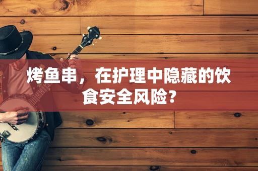 烤鱼串，在护理中隐藏的饮食安全风险？